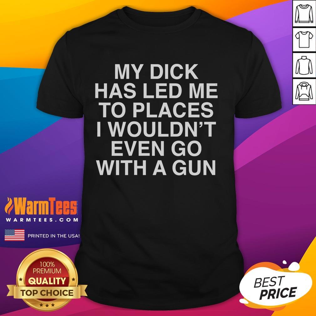 Funny My Dick Has Led Me To Places I Wouldn't Even Go With A Gun T-Shirt