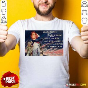 Top I Was Born To Be A Nurse To Hold To Aid To Save To Help To Teach To Inspire Its Who I Am Shirt