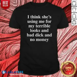 Awesome I Think She'S Using Me For My Terrible Looks And No Money And Bad Dick Shirt