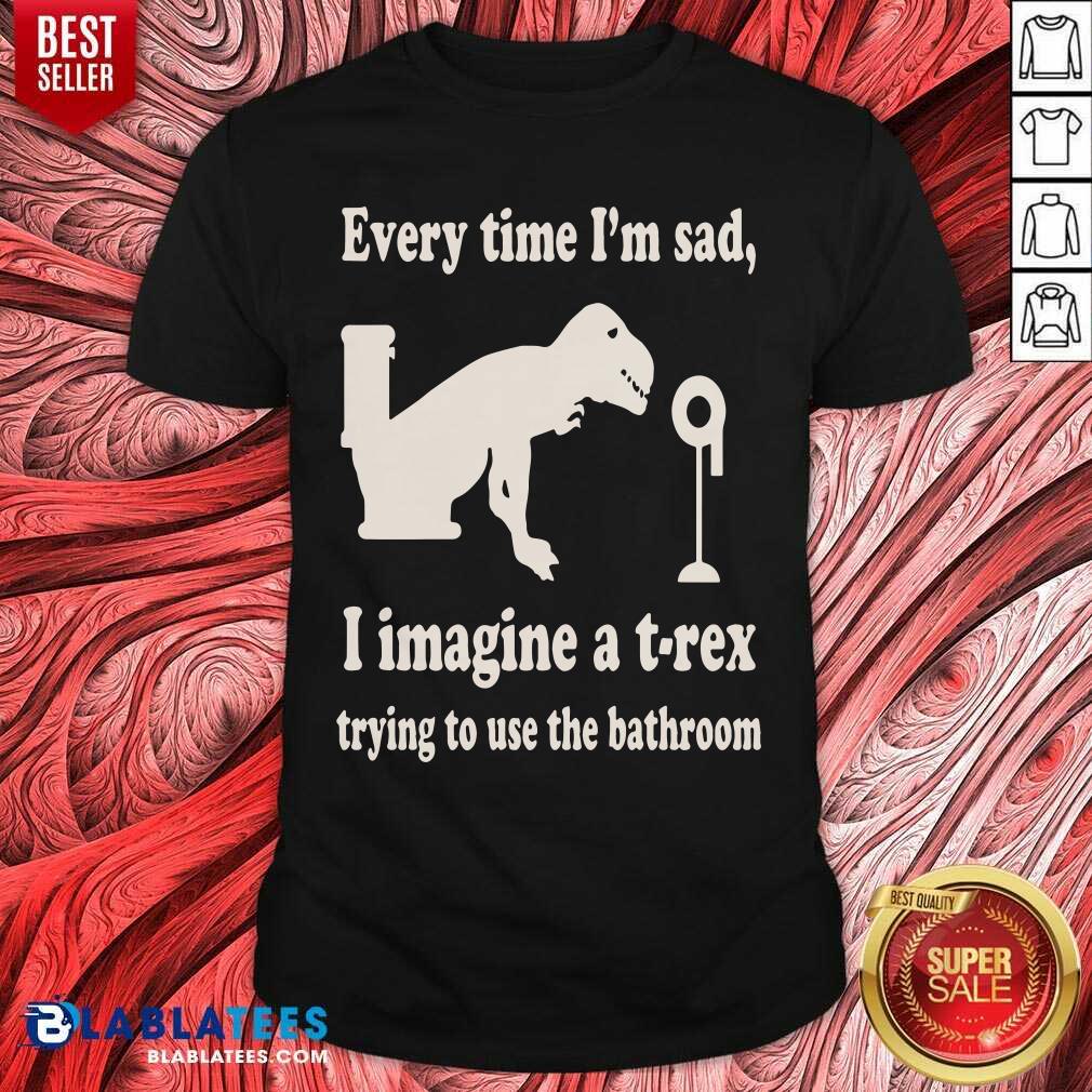 Every Time Im Sad I Imagine A TRex Trying To Use The Bathroom Shirt
