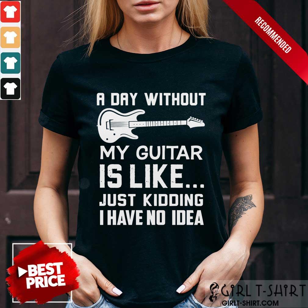 Good A Day Without My Guitar Is Like Just Kidding I Have No Idea Shirt