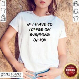 Good If I Have To I’d Pee On Everyone Of You Shirt