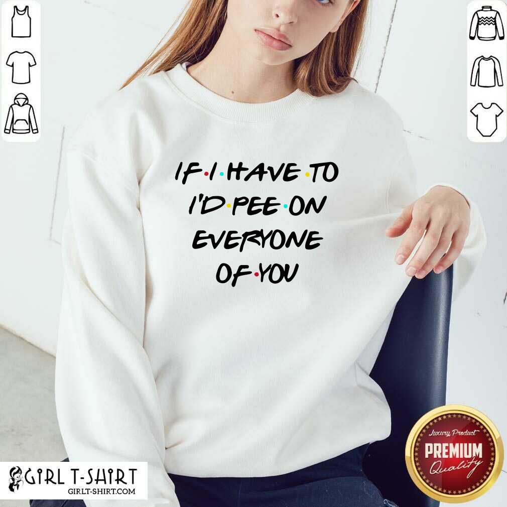 Good If I Have To I’d Pee On Everyone Of You Shirt - Image 5