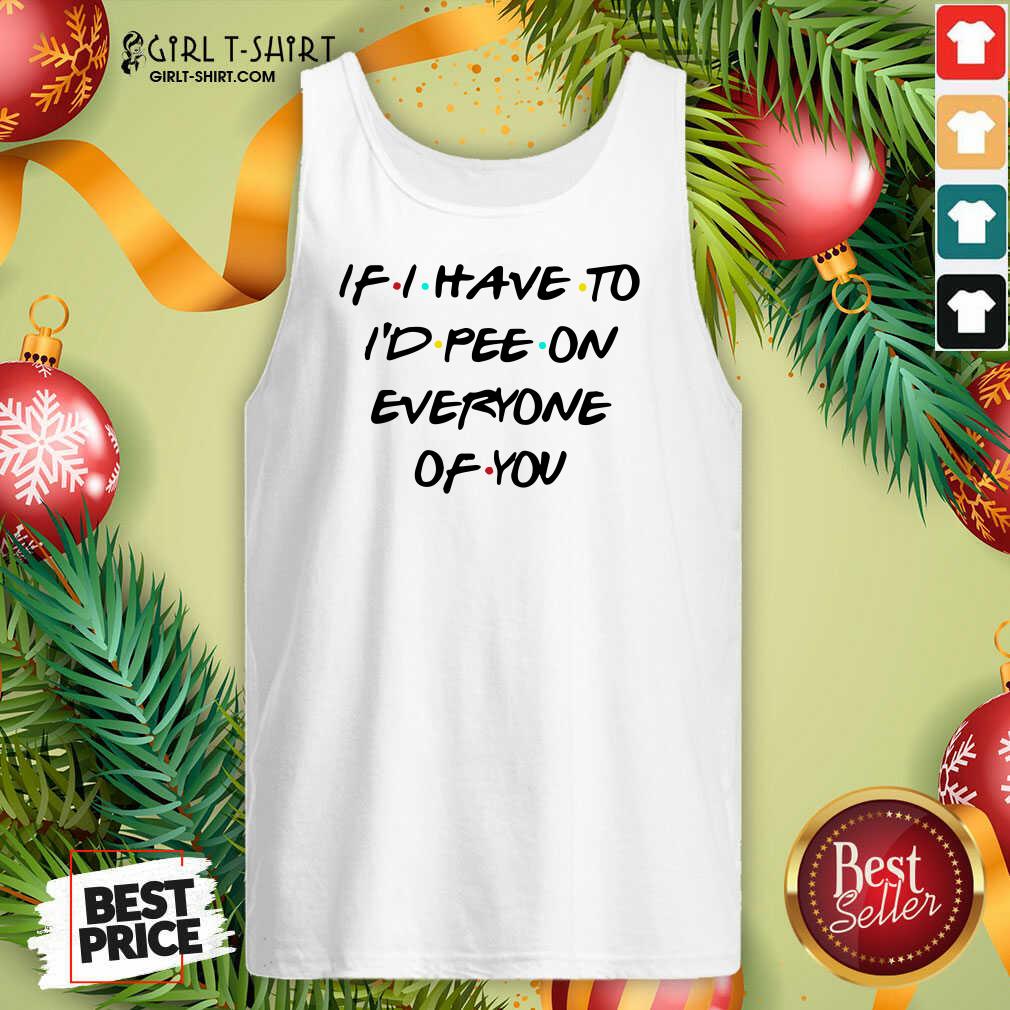 Good If I Have To I’d Pee On Everyone Of You Shirt - Image 4