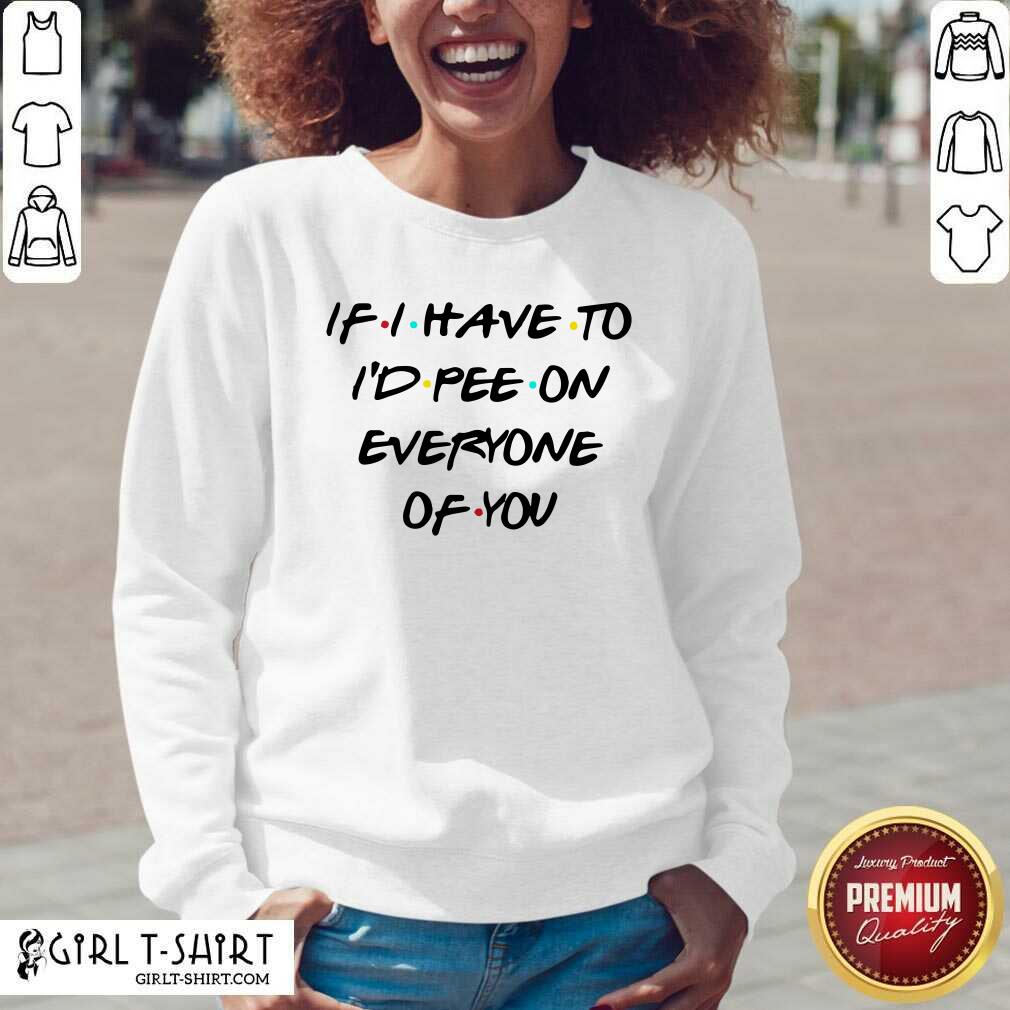 Good If I Have To I’d Pee On Everyone Of You Shirt - Image 3