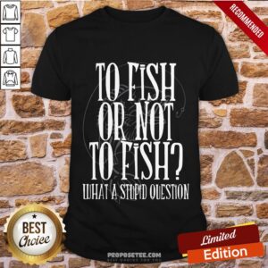 Good To Fish Or Not To Fish What A Stupid Question Shirt