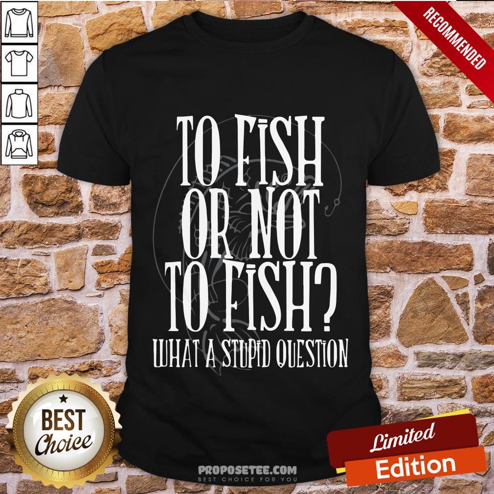 Good To Fish Or Not To Fish What A Stupid Question Shirt