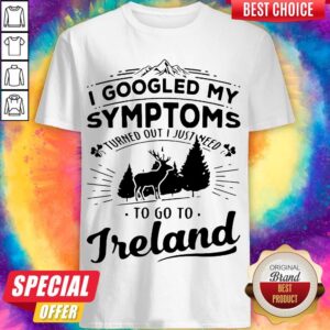 I Googled My Symptoms Turned Out I Just Need To Go To Ireland Shirt