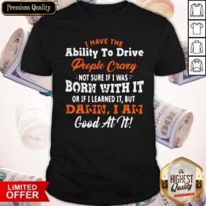 I Have The Ability To Drive People Crazy Not Sure If I Was Born With It Or If I Learned It But Damn I Am Good At It Shirt