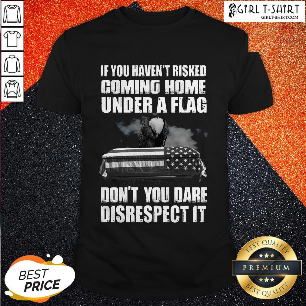 If You Haven’t Risked Coming Home Under A Flag Don’t You Dare Disrespect It Shirt
