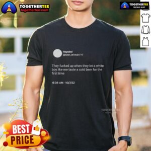 Nice Itsyaboi They Fcked Up When They Let A White Boy Like Me Taste A Cold Beer For The First Time T-Shirt