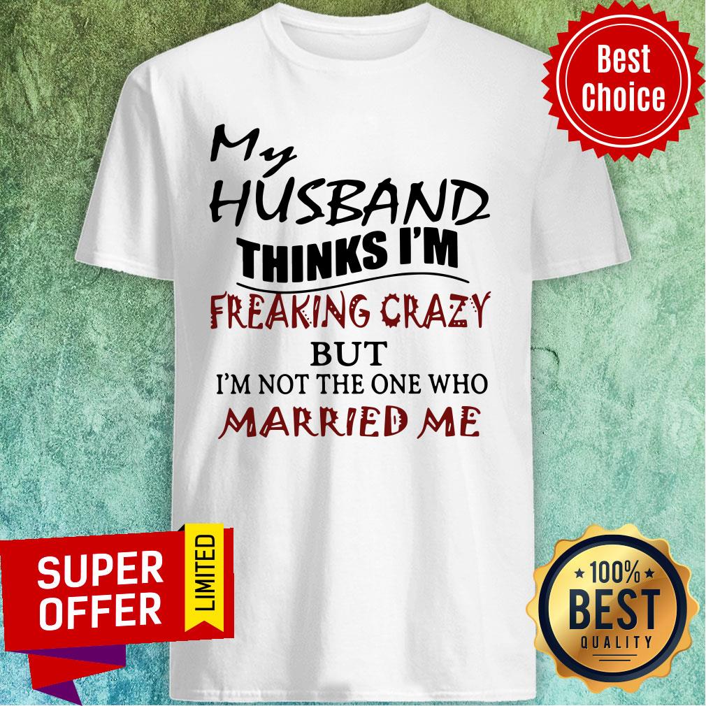My Husband Thinks I'm Freaking Crazy But I'm Not The One Who Married Me Shirt