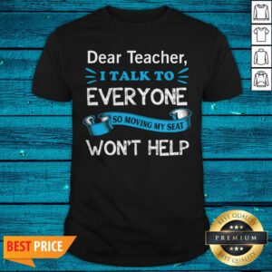 Dear Teacher I Talk To Everyone So Moving My Seat Won39t Help Shirt