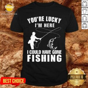 You'Re Lucky I'M Here I Could Have Gone Fishing Shirt