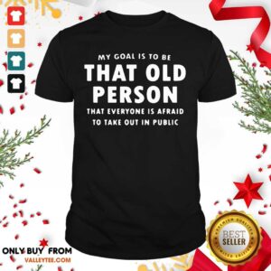 Top My Goal Í To Be That Old Person That Everyone Is Afraid To Take Out In Pubilic Shirt