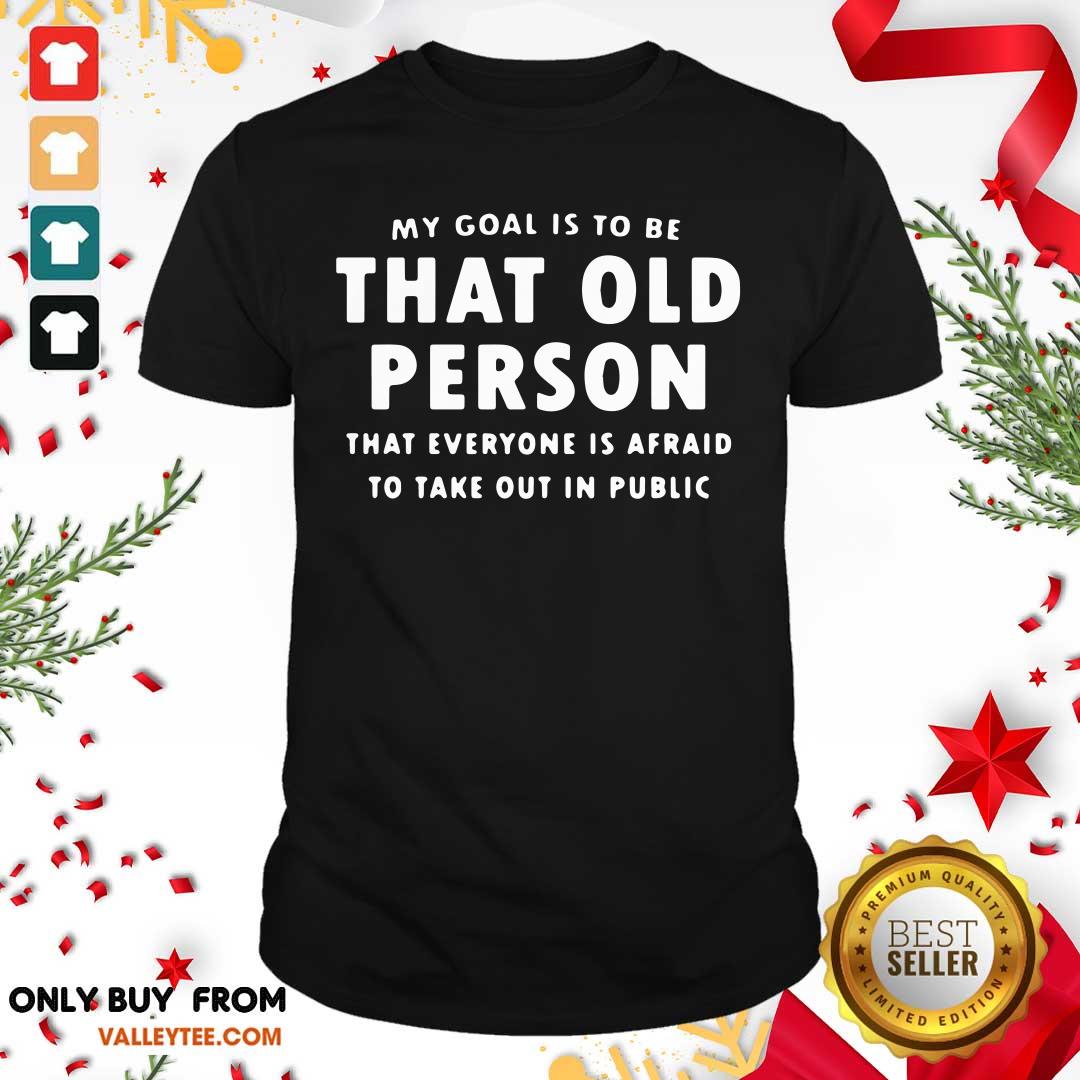 Top My Goal Í To Be That Old Person That Everyone Is Afraid To Take Out In Pubilic Shirt