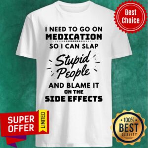 I Need To Go On Medication So I Can Slap Stupid People And Blame It On The Side Effects Shirt