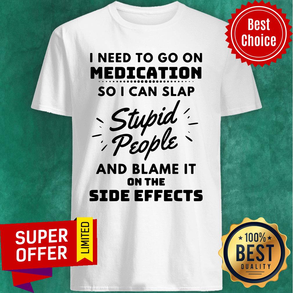 I Need To Go On Medication So I Can Slap Stupid People And Blame It On The Side Effects Shirt