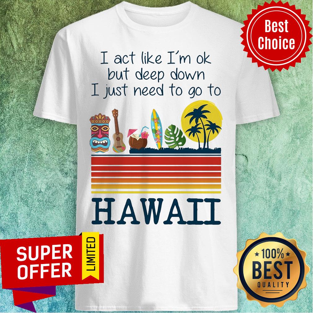 I Act Like I'm Ok But Deep Down I Just Need To Go To Hawaii Shirt