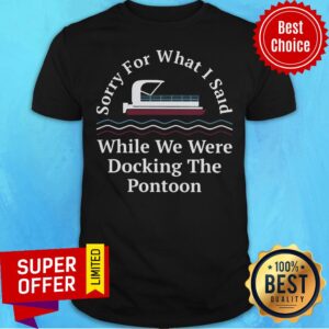 Sorry For What I Said While Docking The Pontoon Shirt