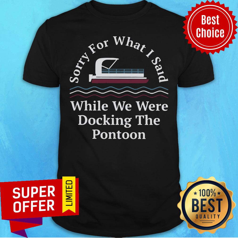 Sorry For What I Said While Docking The Pontoon Shirt