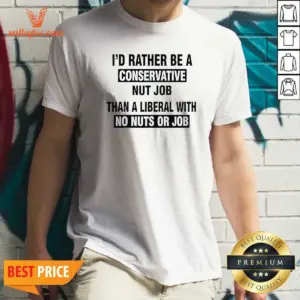 Nice I'D Rather Be A Conservative Nut Job Than A Liberal With No Nuts Or Job Shirt