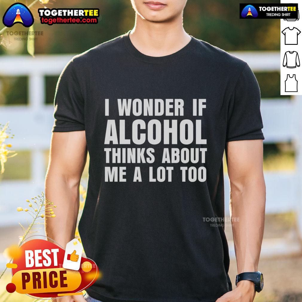 Good I Wonder If Alcohol Thinks About Me A Lot Too T-Shirt