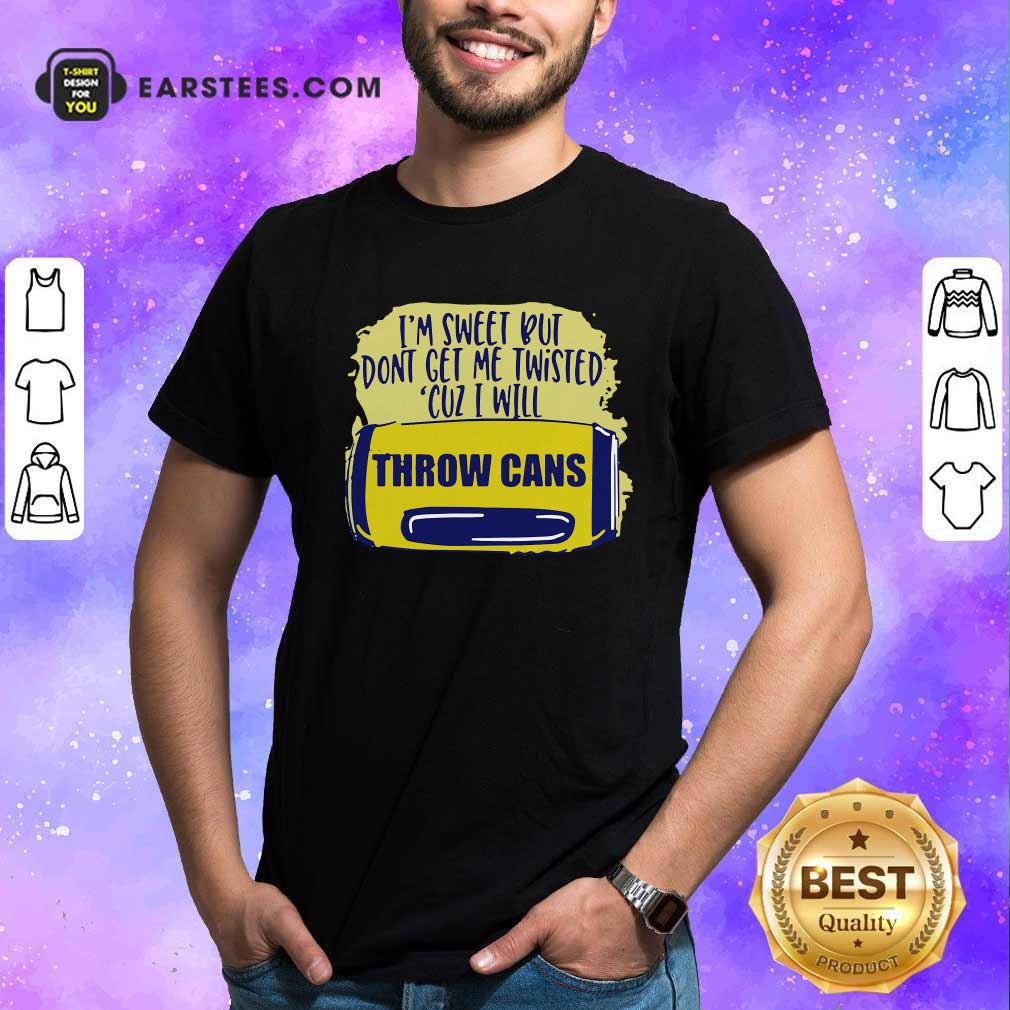 Good Im Sweet But Dont Get Me Twisted Cuz I Will Throw Cans Shirt