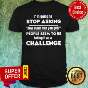 I’m Going To Stop Asking How Dumb Can You Get People Seem To Be Taking It Is A Challenge Shirt