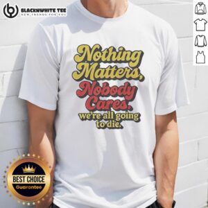 Top Nothing Matters Nobody Cares We're All Going To Die Funny T-Shirt