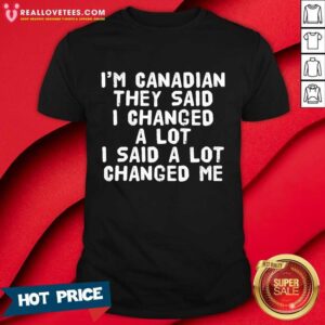 I'm Canadian They Said I Changed A Lot I Said A Lot Changed Me Shirt