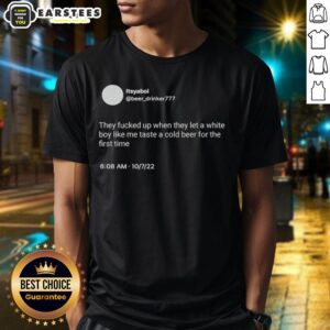 Hot Itsyaboi They Fucked Up When They Let A White Boy Like Me Taste A Cold Beer For The First Time T-Shirt