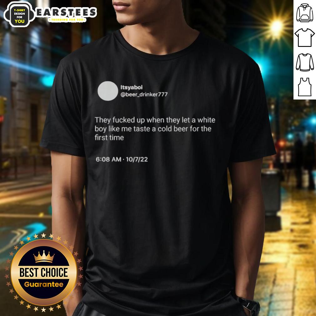 Hot Itsyaboi They Fucked Up When They Let A White Boy Like Me Taste A Cold Beer For The First Time T-Shirt