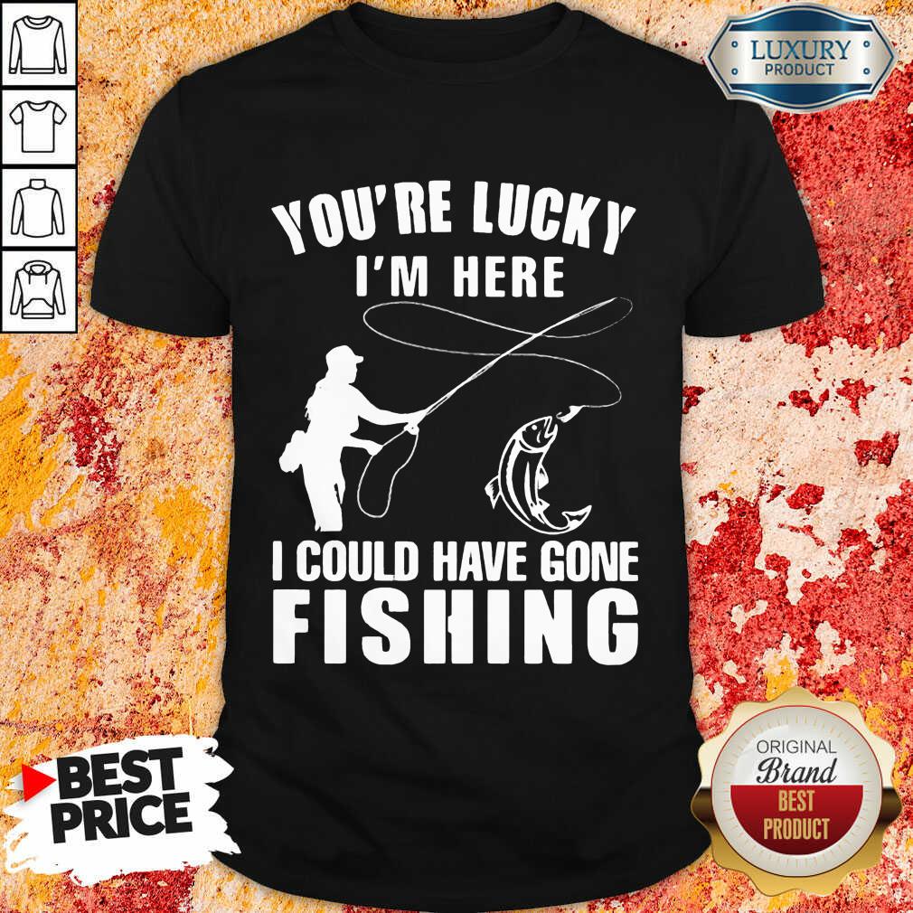 You’re Lucky I’m Here I Could Have Gone Fishing Shirt