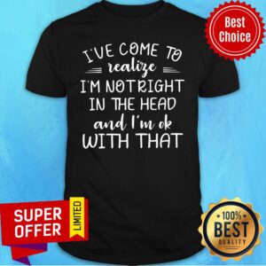 I've Come To Realize I'm Not Right In The Head And I'm Ok With That Shirt
