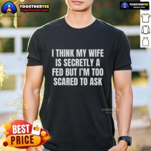 Good I Think My Wife Is Secretly A FED But I'm Too Scared To Ask T-Shirt