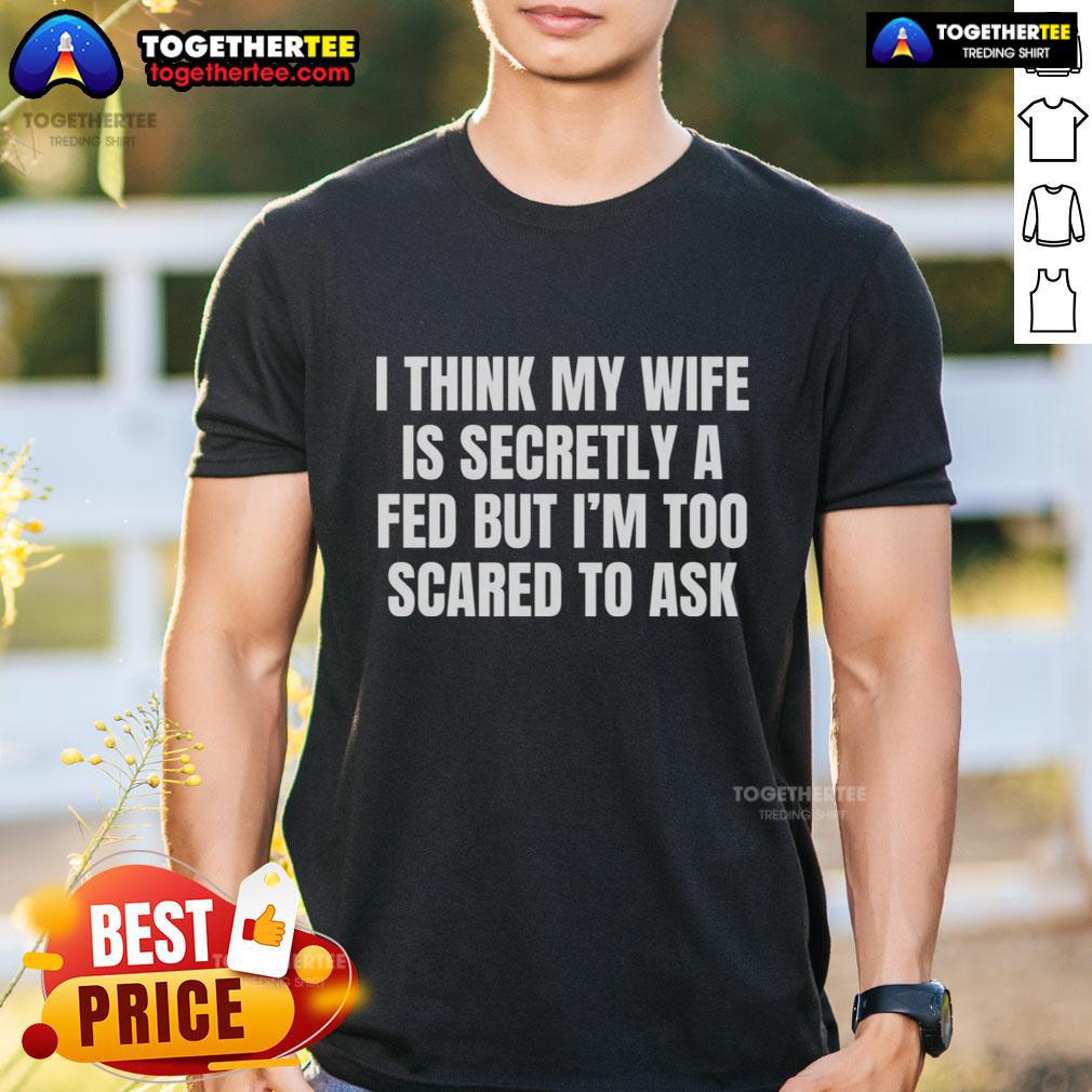 Good I Think My Wife Is Secretly A FED But I'm Too Scared To Ask T-Shirt