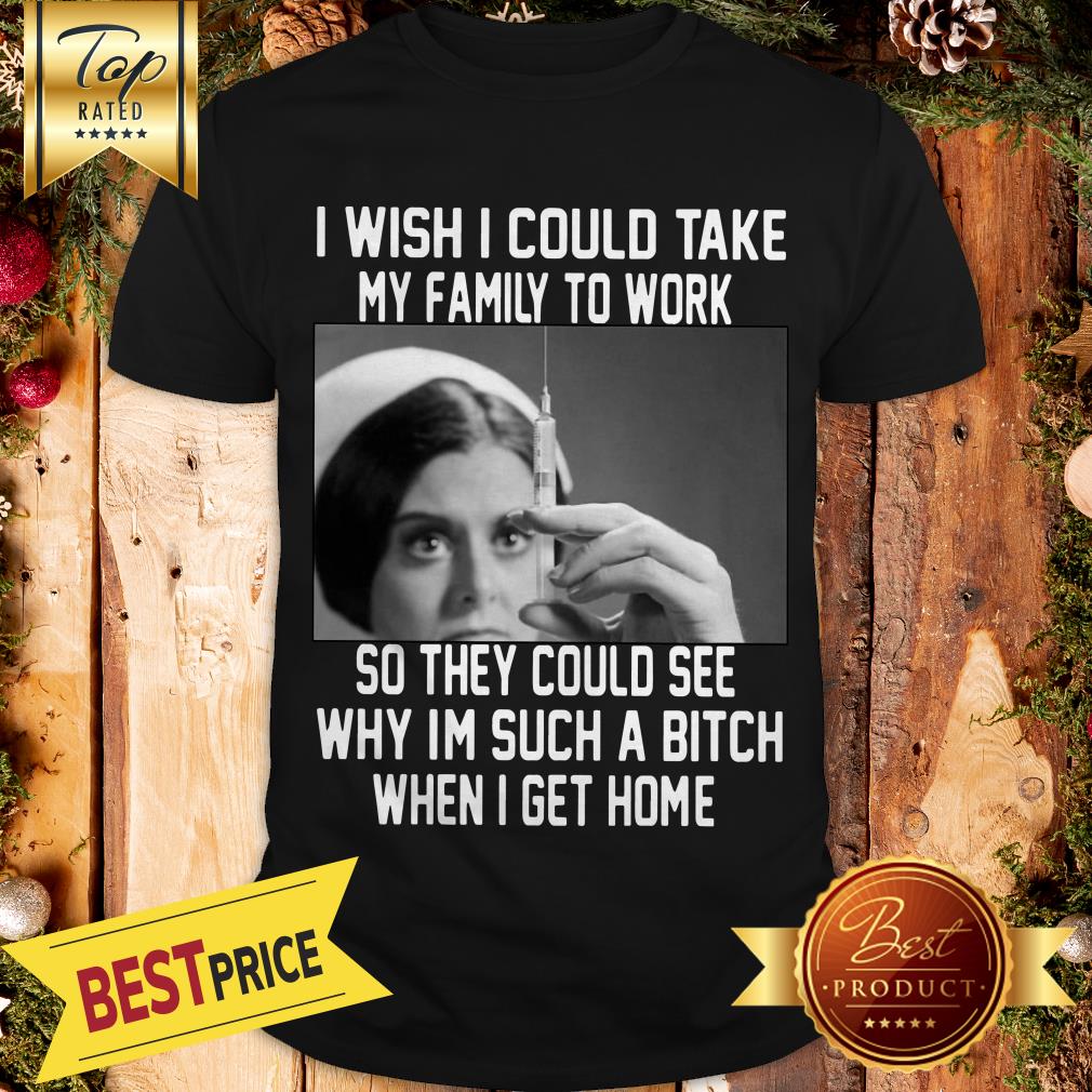 I Wish I Could Take My Family To Work So They Could See Why I'm Such A Bitch When I Get Home Shirt