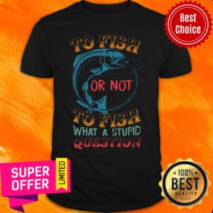 Fishing Or Not To Fish What A Stupid Shirt