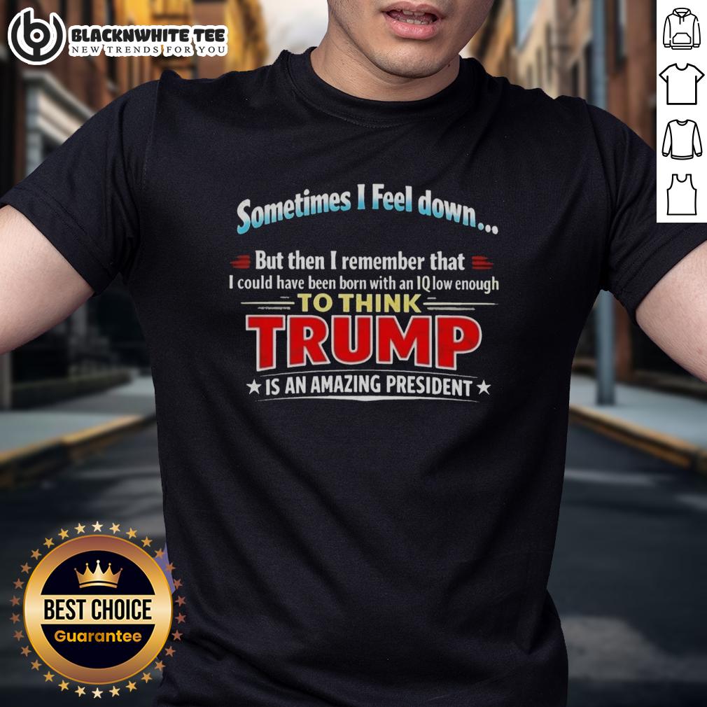 Awesome I Feel Down Then I Remember That I Could Have Been Born With An Iq Low Enough To Think Trump T-Shirt