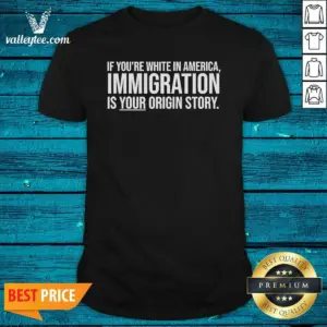 Nice If Youre White In America Immigration Is Your Origin Story Shirt