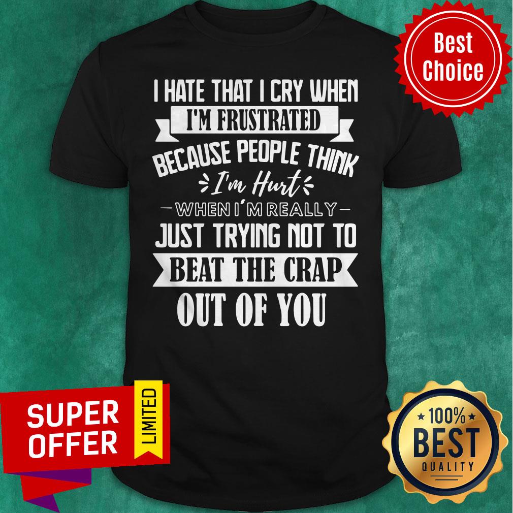 I Hate That I Cry When I’m Frustrated Because People Think I’m Hurt When I’m Really Just Trying Not To Beat The Crap Out Of You Shirt