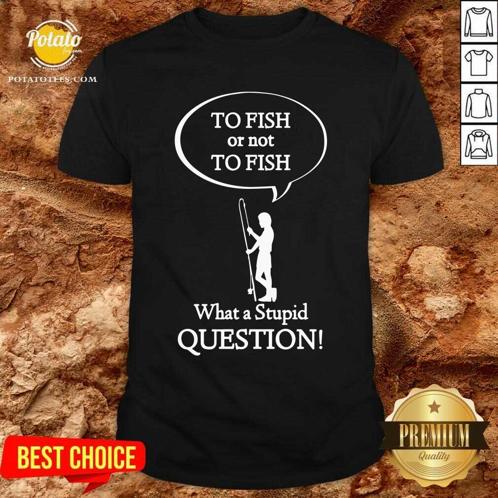 To Fish Or Not To Fish What A Stupid Question Shirt