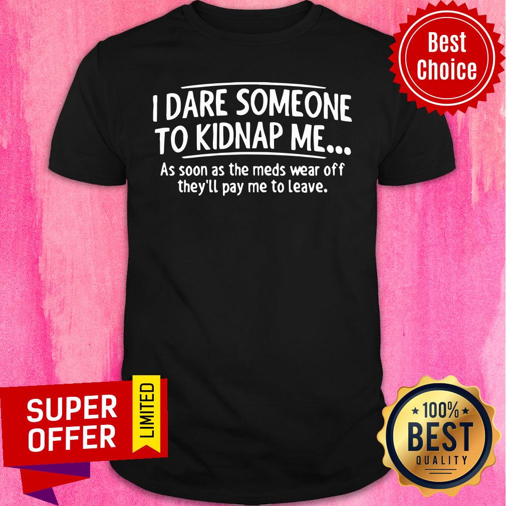 Good I Dare Someone To Kidnap Me As Soon As The Meds Wear Off They'll Pay Me To leave Shirt