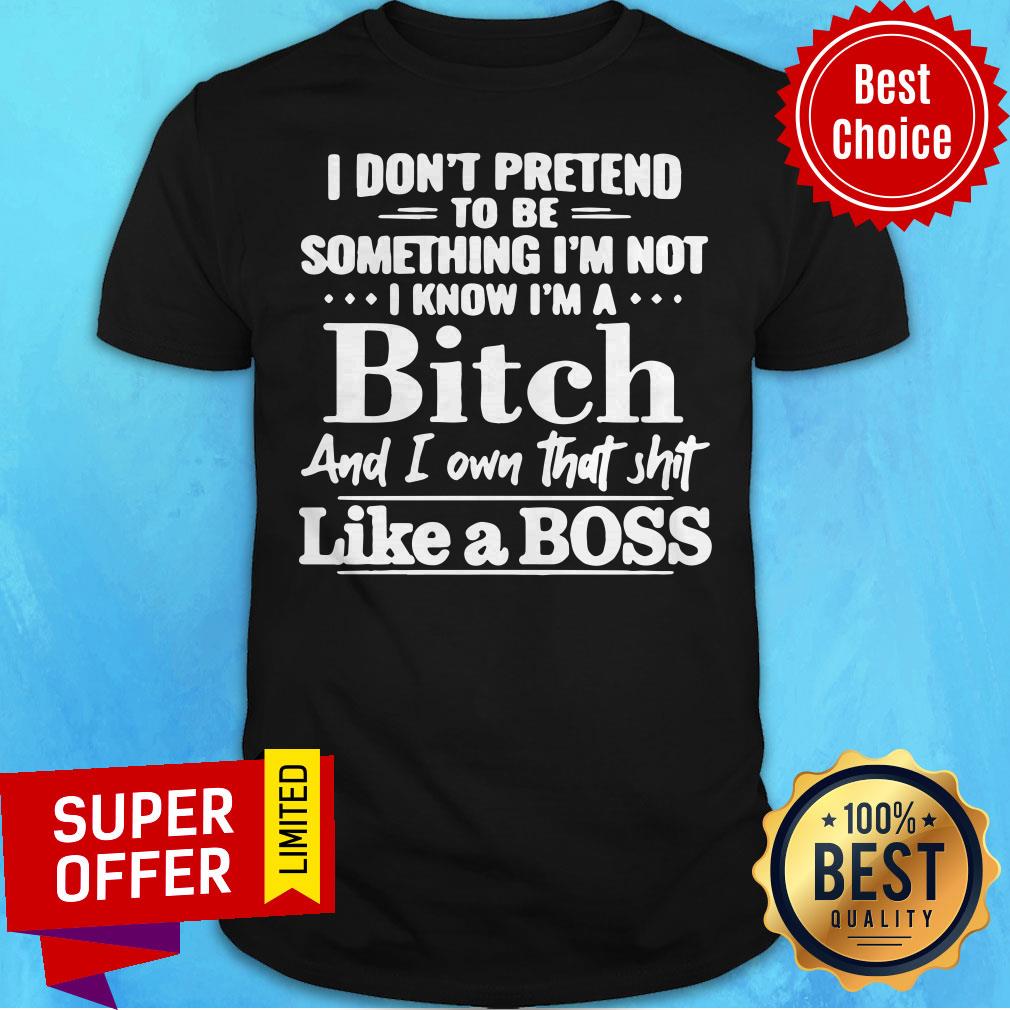 I Don’t Pretend To Be Something I’m Not I Know I’m A Bitch And I Own That Shit Like A Boss Shirt