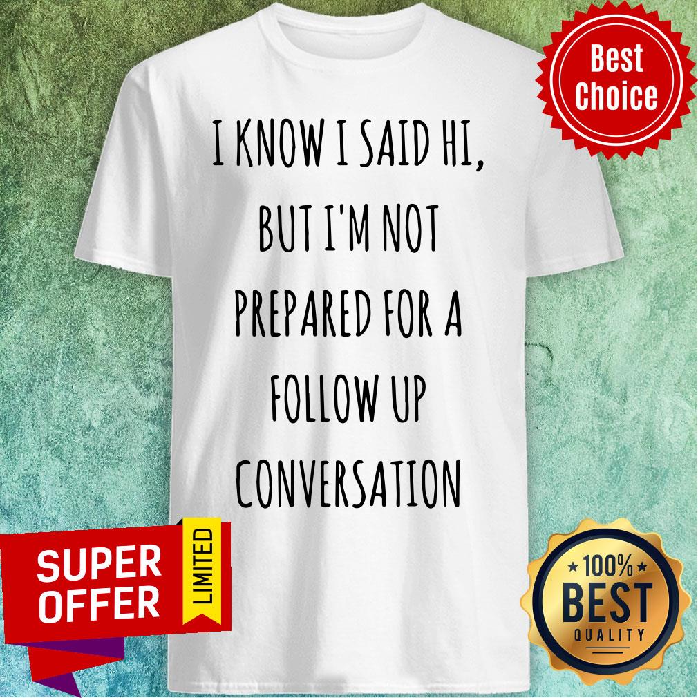 Know I Said Hi But I'm Not Prepared For A Follow Up Shirt