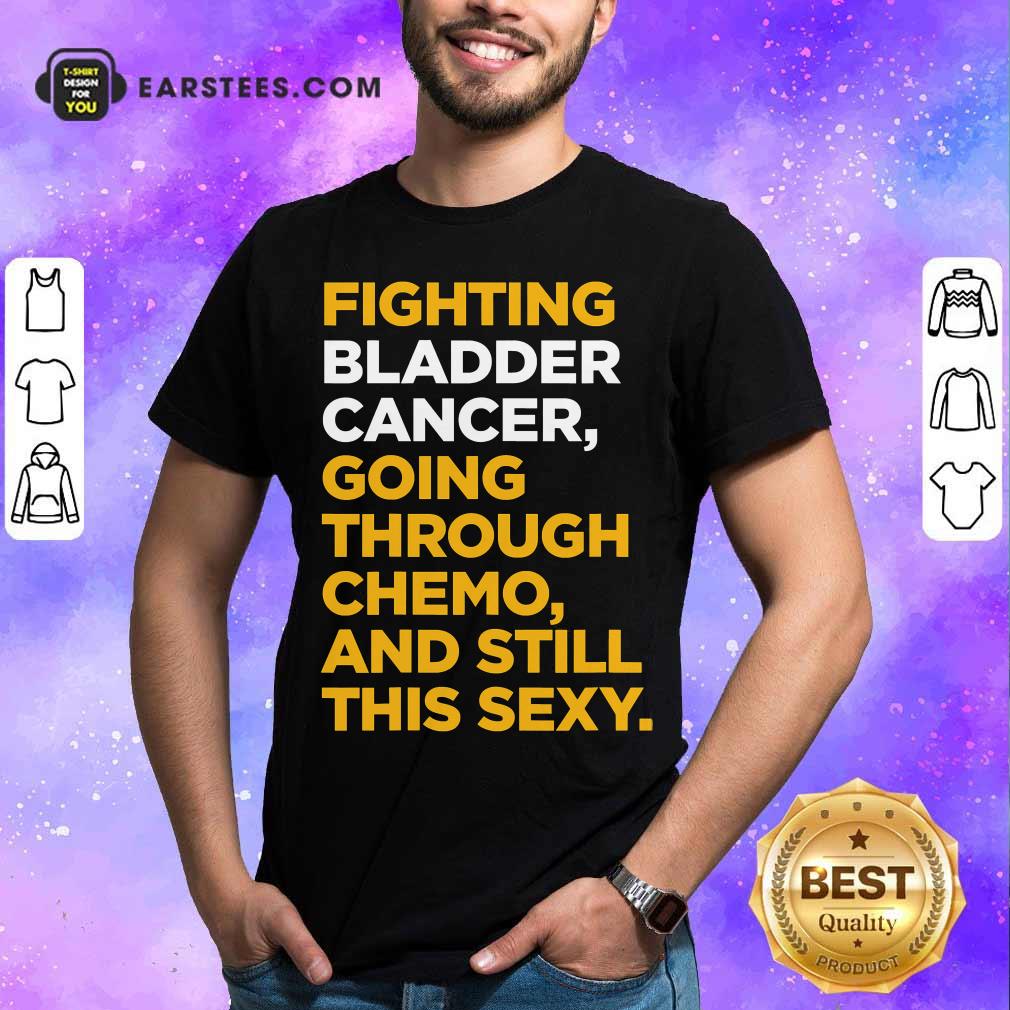 Happy Fighting Bladder Cancer Going Through Chemo And Still This Sexy Quote Shirt