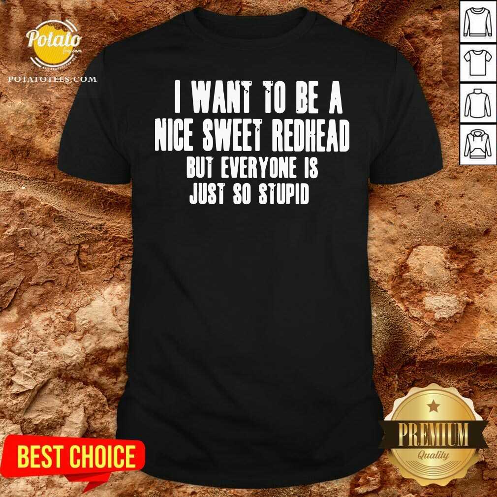 I Want To Be A Nice Sweet Redhead But Everyone Is Just So Stupid Shirt