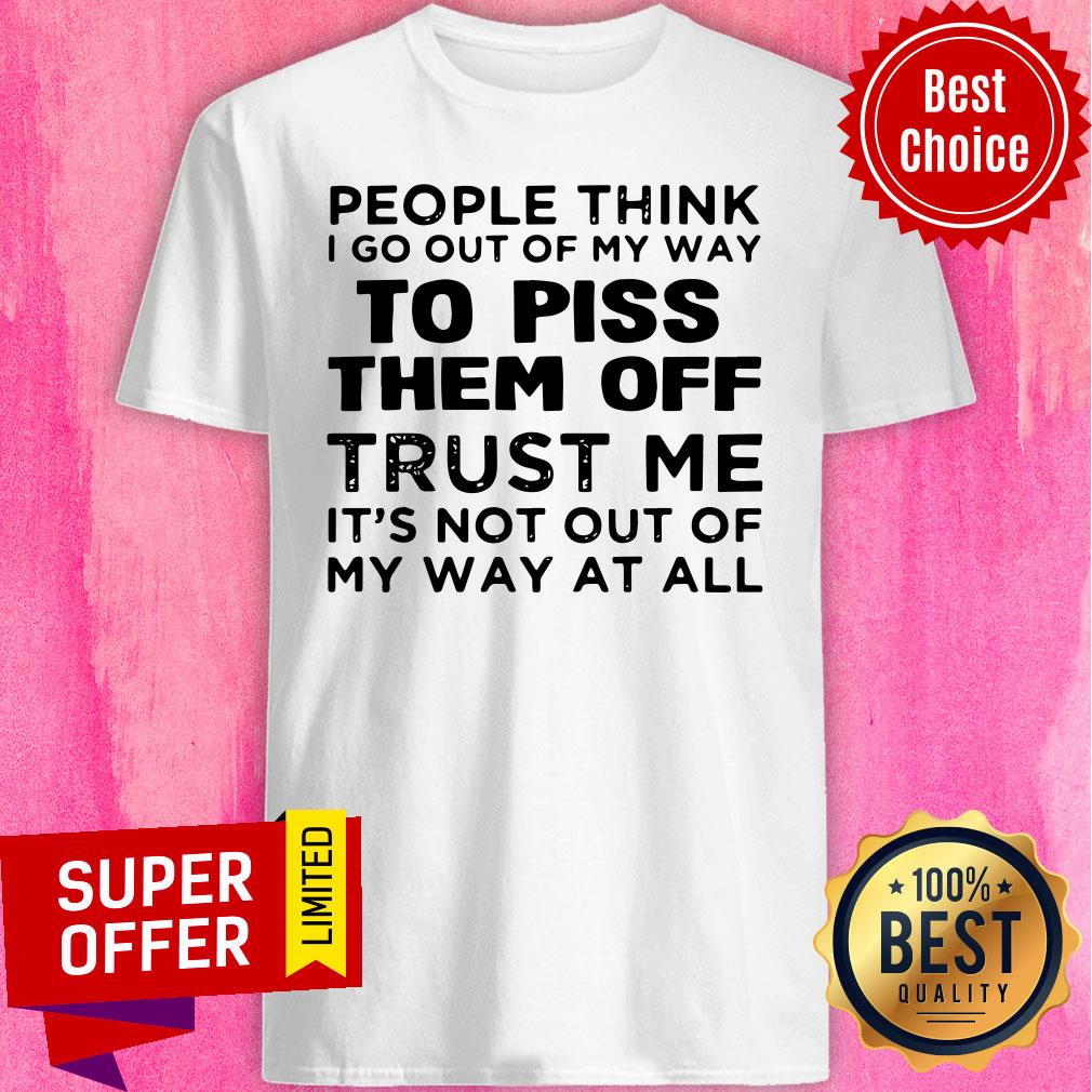 People Think I Go Out Of My Way To Piss Them Off Trust Me It’s Not Out Of My Way At All Shirt