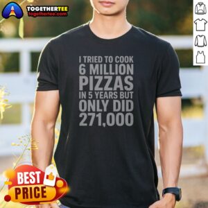 Hot I Tried To Cook 6 Million Pizzas In 5 Years But Only Did Shirt
